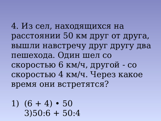 4. Из сел, находящихся на расстоянии 50 км друг от друга, вышли навстречу друг другу два пешехода. Один шел со скоро­стью 6 км/ч, другой - со скоростью 4 км/ч. Через какое время они встретятся? (6 + 4) • 50 3)50:6 + 50:4 2) 50: (6 + 4) 4) 50: (6-4) 