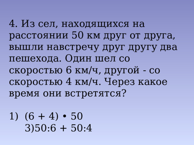 4. Из сел, находящихся на расстоянии 50 км друг от друга, вышли навстречу друг другу два пешехода. Один шел со скоро­стью 6 км/ч, другой - со скоростью 4 км/ч. Через какое время они встретятся? (6 + 4) • 50 3)50:6 + 50:4 2) 50: (6 + 4) 4) 50: (6-4) 