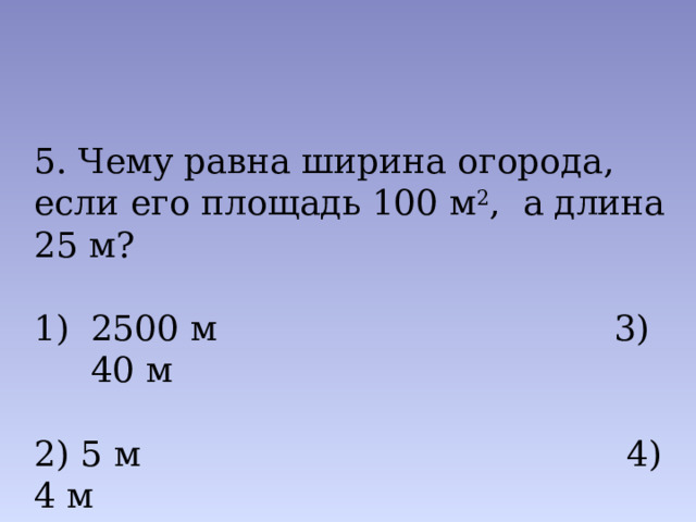 5. Чему равна ширина огорода, если его площадь 100 м 2 , а длина 25 м? 2500 м 3) 40 м 2) 5 м 4) 4 м 