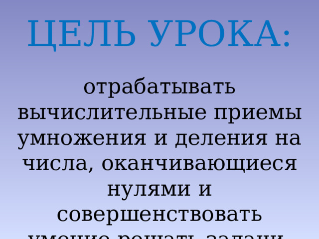ЦЕЛЬ УРОКА: отрабатывать вычислительные приемы умножения и деления на числа, оканчивающиеся нулями и совершенствовать умение решать задачи. 