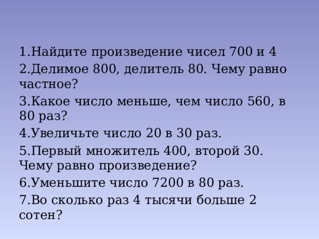 1.Найдите произведение чисел 700 и 4 2.Делимое 800, делитель 80. Чему равно частное? 3.Какое число меньше, чем число 560, в 80 раз? 4.Увеличьте число 20 в 30 раз. 5.Первый множитель 400, второй 30. Чему равно произведение? 6.Уменьшите число 7200 в 80 раз. 7.Во сколько раз 4 тысячи больше 2 сотен? 