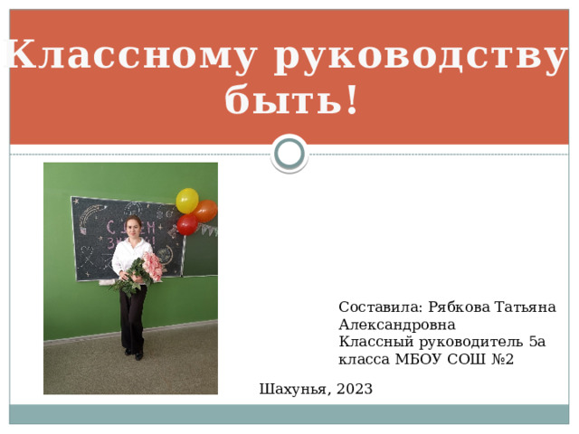 Классному руководству быть! Составила: Рябкова Татьяна Александровна Классный руководитель 5а класса МБОУ СОШ №2 Шахунья, 2023 