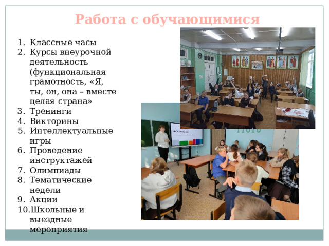 Работа с обучающимися Классные часы Курсы внеурочной деятельность (функциональная грамотность, «Я, ты, он, она – вместе целая страна» Тренинги Викторины Интеллектуальные игры Проведение инструктажей Олимпиады Тематические недели Акции Школьные и выездные мероприятия 