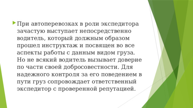 При автоперевозках в роли экспедитора зачастую выступает непосредственно водитель, который должным образом прошел инструктаж и посвящен во все аспекты работы с данным видом груза. Но не всякий водитель вызывает доверие по части своей добросовестности. Для надежного контроля за его поведением в пути груз сопровождает ответственный экспедитор с проверенной репутацией. 