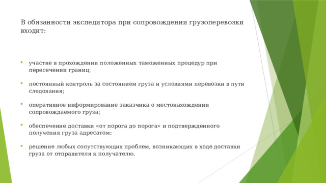 В обязанности экспедитора при сопровождении грузоперевозки входит:    участие в прохождении положенных таможенных процедур при пересечении границ; постоянный контроль за состоянием груза и условиями перевозки в пути следования; оперативное информирование заказчика о местонахождении сопровождаемого груза; обеспечение доставки «от порога до порога» и подтвержденного получения груза адресатом; решение любых сопутствующих проблем, возникающих в ходе доставки груза от отправителя к получателю. 