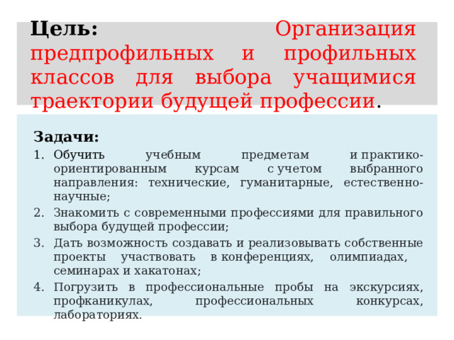Цель: Организация  предпрофильных и профильных классов для выбора учащимися траектории будущей профессии .  Задачи: Обучить учебным предметам и практико-ориентированным курсам с учетом выбранного направления: технические, гуманитарные, естественно-научные; Знакомить с современными профессиями для правильного выбора будущей профессии; Дать возможность создавать и реализовывать собственные проекты участвовать в конференциях, олимпиадах, семинарах и хакатонах; Погрузить в профессиональные пробы на экскурсиях, профканикулах, профессиональных конкурсах, лабораториях. 