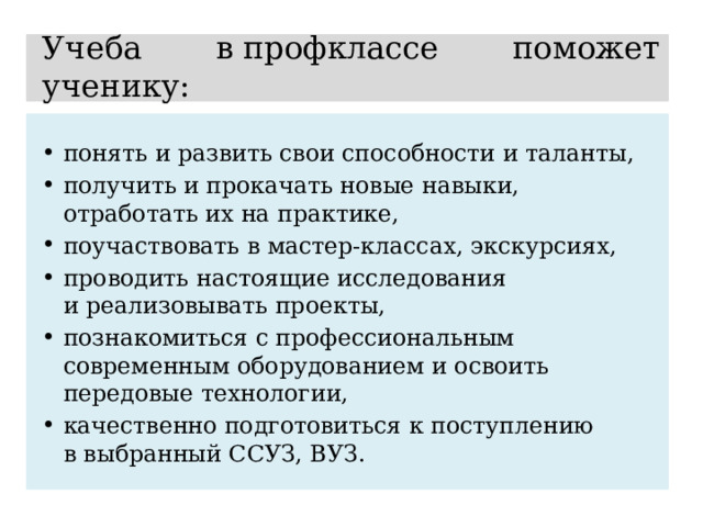 Учеба в профклассе поможет ученику: понять и развить свои способности и таланты, получить и прокачать новые навыки, отработать их на практике, поучаствовать в мастер-классах, экскурсиях, проводить настоящие исследования и реализовывать проекты, познакомиться с профессиональным современным оборудованием и освоить передовые технологии, качественно подготовиться к поступлению в выбранный ССУЗ, ВУЗ. 