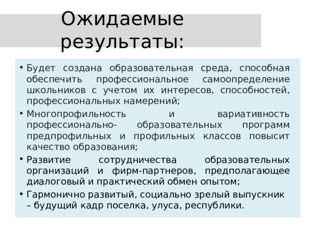 Ожидаемые результаты: Будет создана образовательная среда, способная обеспечить профессиональное самоопределение школьников с учетом их интересов, способностей, профессиональных намерений; Многопрофильность и вариативность профессионально- образовательных программ предпрофильных и профильных классов повысит качество образования; Развитие сотрудничества образовательных организаций и фирм-партнеров, предполагающее диалоговый и практический обмен опытом; Гармонично развитый, социально зрелый выпускник – будущий кадр поселка, улуса, республики. 