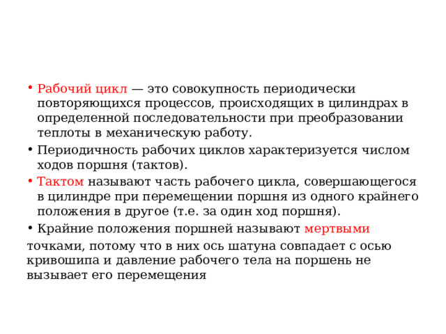 Рабочий цикл — это совокупность периодически повторяющихся процессов, происходящих в цилиндрах в определенной последовательности при преобразовании теплоты в механическую работу. Периодичность рабочих циклов характеризуется числом ходов поршня (тактов). Тактом называют часть рабочего цикла, совершающегося в цилиндре при перемещении поршня из одного крайнего положения в другое (т.е. за один ход поршня). Крайние положения поршней называют мертвыми  точками, потому что в них ось шатуна совпадает с осью кривошипа и давление рабочего тела на поршень не вызывает его перемещения 