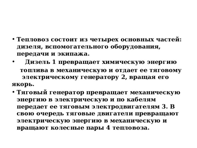 Тепловоз состоит из четырех основных частей: дизеля, вспомогательного оборудования, передачи и экипажа.  Дизель 1 превращает химическую энергию  топлива в механическую и отдает ее тяговому электрическому генератору 2, вращая его якорь. Тяговый генератор превращает механическую энергию в электрическую и по кабелям передает ее тяговым электродвигателям 3. В свою очередь тяговые двигатели превращают электрическую энергию в механическую и вращают колесные пары 4 тепловоза. 