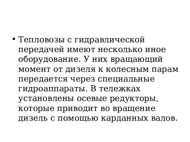 Тепловозы с гидравлической передачей имеют несколько иное  оборудование. У них вращающий момент от дизеля к колесным парам передается через специальные гидроаппараты. В тележках установлены осевые редукторы, которые приводит во вращение дизель с помощью карданных валов. 