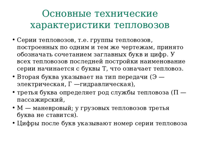 Основные технические характеристики тепловозов Серии тепловозов, т.е. группы тепловозов, построенных по одним и тем же чертежам, принято обозначать сочетанием заглавных  букв и цифр. У всех тепловозов последней постройки наименование  серии начинается с буквы Т, что означает тепловоз. Вторая буква  указывает на тип передачи (Э — электрическая, Г —гидравлическая), третья буква определяет род службы тепловоза (П — пассажирский, М — маневровый; у грузовых тепловозов третья буква не ставится). Цифры после букв указывают номер серии тепловоза 