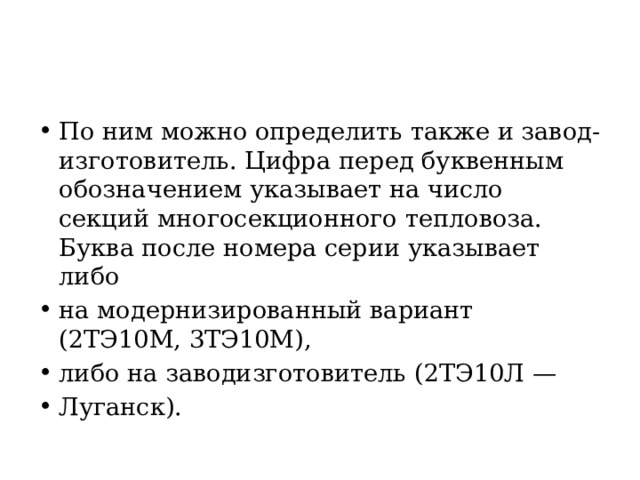 По ним можно определить также и завод-изготовитель. Цифра  перед буквенным обозначением указывает на число секций многосекционного тепловоза. Буква после номера серии указывает либо на модернизированный вариант (2ТЭ10М, 3ТЭ10М), либо на заводизготовитель (2ТЭ10Л — Луганск). 