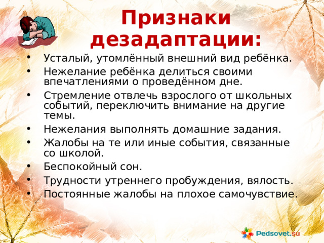Признаки дезадаптации: Усталый, утомлённый внешний вид ребёнка. Нежелание ребёнка делиться своими впечатлениями о проведённом дне. Стремление отвлечь взрослого от школьных событий, переключить внимание на другие темы. Нежелания выполнять домашние задания. Жалобы на те или иные события, связанные со школой. Беспокойный сон. Трудности утреннего пробуждения, вялость. Постоянные жалобы на плохое самочувствие. 