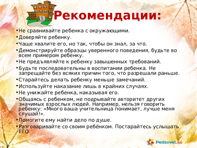 Рекомендации: Не сравнивайте ребенка с окружающими. Доверяйте ребенку. Чаще хвалите его, но так, чтобы он знал, за что. Демонстрируйте образцы уверенного поведения, будьте во всем примером ребенку. Не предъявляйте к ребенку завышенных требований. Будьте последовательны в воспитании ребенка. Не запрещайте без всяких причин того, что разрешали раньше. Старайтесь делать ребенку меньше замечаний. Используйте наказание лишь в крайних случаях. Не унижайте ребенка, наказывая его. Общаясь с ребенком, не подрывайте авторитет других значимых взрослых людей. Например, нельзя говорить ребенку: «Много ваша учительница понимает, лучше меня слушай!». Помогите ему найти дело по душе. Разговаривайте со своим ребёнком. Постарайтесь услышать ЕГО . 