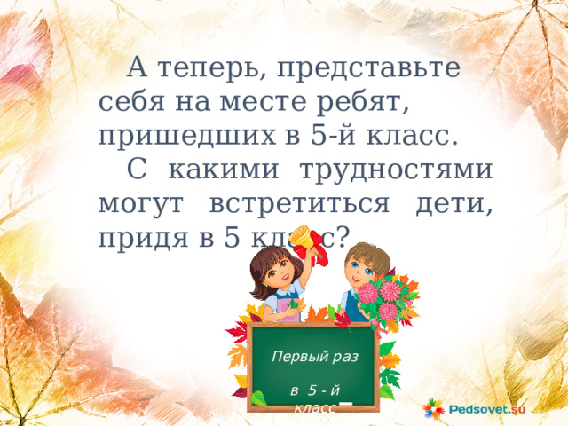  А теперь, представьте себя на месте ребят, пришедших в 5-й класс.  С какими трудностями могут встретиться дети, придя в 5 класс? Первый раз в 5 - й класс 