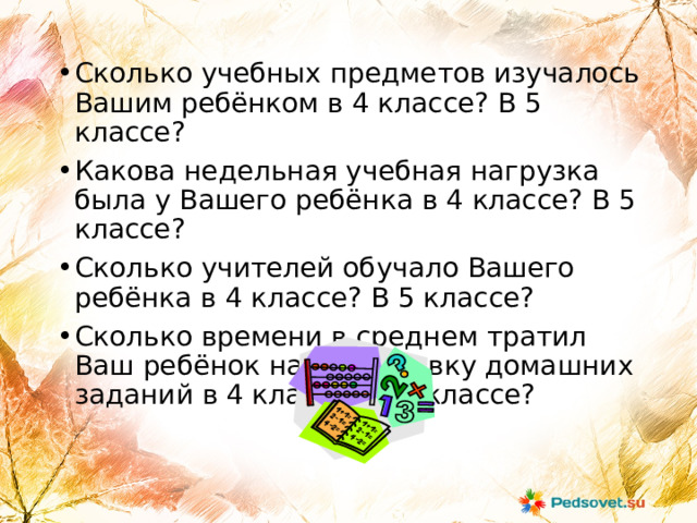 Сколько учебных предметов изучалось Вашим ребёнком в 4 классе? В 5 классе? Какова недельная учебная нагрузка была у Вашего ребёнка в 4 классе? В 5 классе? Сколько учителей обучало Вашего ребёнка в 4 классе? В 5 классе? Сколько времени в среднем тратил Ваш ребёнок на подготовку домашних заданий в 4 классе? В 5 классе?  