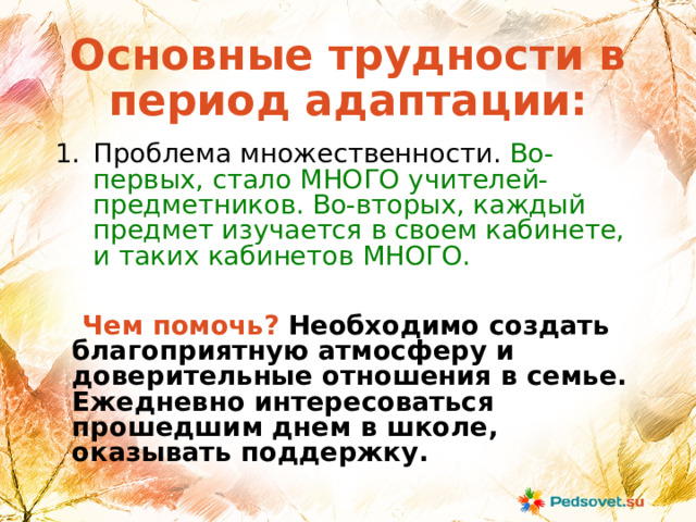 Основные трудности в период адаптации:  Проблема множественности. Во-первых, стало МНОГО учителей-предметников. Во-вторых, каждый предмет изучается в своем кабинете, и таких кабинетов МНОГО.  Чем помочь? Необходимо создать благоприятную атмосферу и доверительные отношения в семье. Ежедневно интересоваться прошедшим днем в школе, оказывать поддержку. 