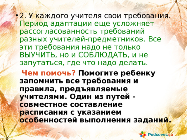 2. У каждого учителя свои требования. Период адаптации еще усложняет рассогласованность требований разных учителей-предметников. Все эти требования надо не только ВЫУЧИТЬ, но и СОБЛЮДАТЬ, и не запутаться, где что надо делать.  Чем помочь? Помогите ребенку запомнить все требования и правила, предъявляемые учителями. Один из путей - совместное составление расписания с указанием особенностей выполнения заданий. 