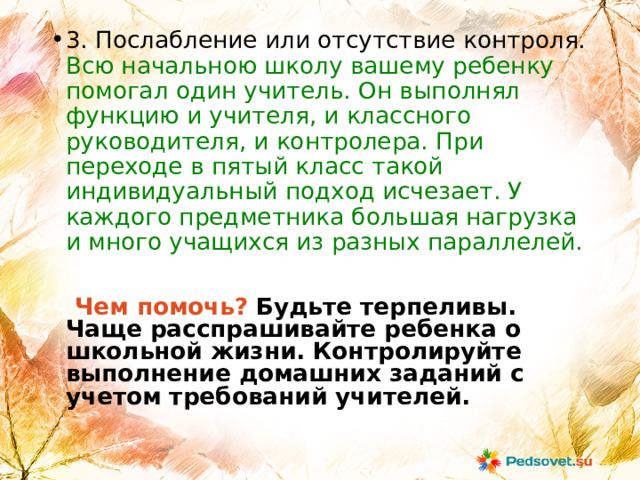 3. Послабление или отсутствие контроля. Всю начальною школу вашему ребенку помогал один учитель. Он выполнял функцию и учителя, и классного руководителя, и контролера. При переходе в пятый класс такой индивидуальный подход исчезает. У каждого предметника большая нагрузка и много учащихся из разных параллелей.  Чем помочь?  Будьте терпеливы. Чаще расспрашивайте ребенка о школьной жизни. Контролируйте выполнение домашних заданий с учетом требований учителей.   