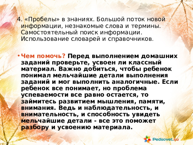 4. «Пробелы» в знаниях. Большой поток новой информации, незнакомые слова и термины. Самостоятельный поиск информации. Использование словарей и справочников . Чем помочь? Перед выполнением домашних заданий проверьте, усвоен ли классный материал. Важно добиться, чтобы ребенок понимал мельчайшие детали выполнения заданий и мог выполнить аналогичные. Если ребенок все понимает, но проблема успеваемости все равно остается, то займитесь развитием мышления, памяти, внимания. Ведь и наблюдательность, и внимательность, и способность увидеть мельчайшие детали - все это поможет разбору и усвоению материала. 