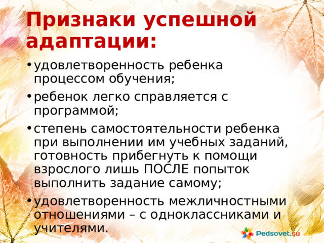 Признаки успешной адаптации: удовлетворенность ребенка процессом обучения; ребенок легко справляется с программой; степень самостоятельности ребенка при выполнении им учебных заданий, готовность прибегнуть к помощи взрослого лишь ПОСЛЕ попыток выполнить задание самому; удовлетворенность межличностными отношениями – с одноклассниками и учителями. 
