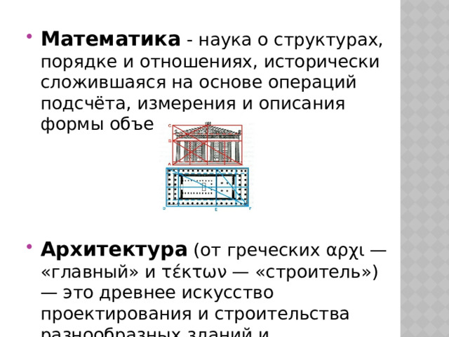 Математика - наука о структурах, порядке и отношениях, исторически сложившаяся на основе операций подсчёта, измерения и описания формы объектов. Архитектура (от греческих αρχι — «главный» и τέκτων — «строитель») — это древнее искусство проектирования и строительства разнообразных зданий и сооружений. 