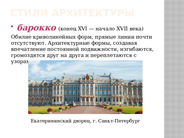 Стили архитектуры барокко  (конец XVI — начало XVII века) Обилие криволинейных форм, прямые линии почти отсутствуют. Архитектурные формы, создавая впечатление постоянной подвижности, изгибаются, громоздятся друг на друга и переплетаются с узорами, украшениями, скульптурами. Екатерининский дворец, г. Санкт-Петербург 