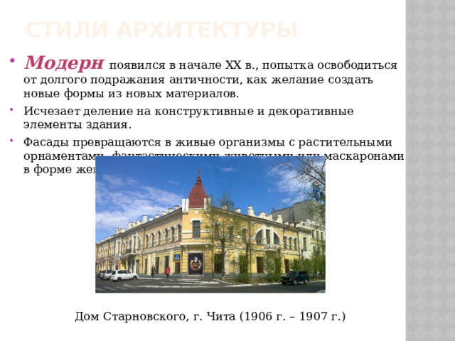 Стили архитектуры Модерн   появился в начале XX в., попытка освободиться от долгого подражания античности, как желание создать новые формы из новых материалов. Исчезает деление на конструктивные и декоративные элементы здания. Фасады превращаются в живые организмы с растительными орнаментами, фантастическими животными или маскаронами в форме женских головок. Дом Старновского, г. Чита (1906 г. – 1907 г.) 