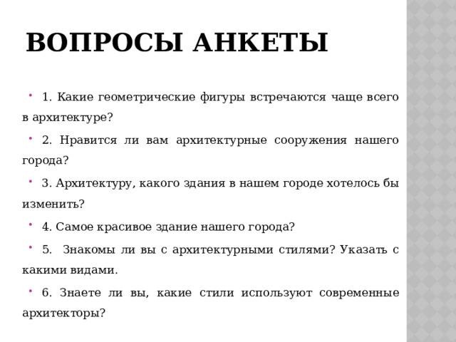 вопросы анкеты 1. Какие геометрические фигуры встречаются чаще всего в архитектуре? 2. Нравится ли вам архитектурные сооружения нашего города? 3. Архитектуру, какого здания в нашем городе хотелось бы изменить? 4. Самое красивое здание нашего города? 5. Знакомы ли вы с архитектурными стилями? Указать с какими видами. 6. Знаете ли вы, какие стили используют современные архитекторы? 