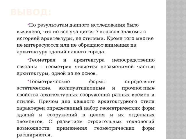Вывод: По результатам данного исследования было выявлено, что не все учащиеся 7 классов знакомы с историей архитектуры, ее стилями. Кроме того многие не интересуются или не обращают внимания на архитектуру зданий нашего города. Геометрия и архитектура непосредственно связаны – геометрия является незаменимой частью архитектуры, одной из ее основ. Геометрические формы определяют эстетические, эксплуатационные и прочностные свойства архитектурных сооружений разных времен и стилей. Причем для каждого архитектурного стиля характерен определенный набор геометрических форм зданий и сооружений в целом и их отдельных элементов. С развитием строительных технологий возможности применения геометрических форм расширяются. 
