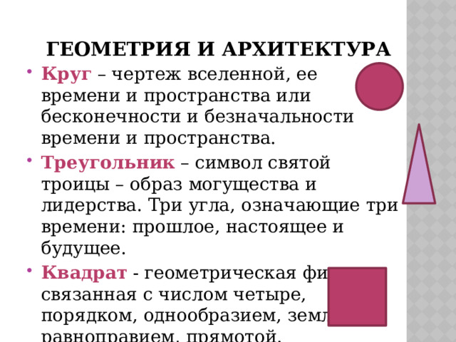 Геометрия и архитектура Круг – чертеж вселенной, ее времени и пространства или бесконечности и безначальности времени и пространства. Треугольник – символ святой троицы – образ могущества и лидерства. Три угла, означающие три времени: прошлое, настоящее и будущее. Квадрат - геометрическая фигура, связанная с числом четыре, порядком, однообразием, землей, равноправием, прямотой. 
