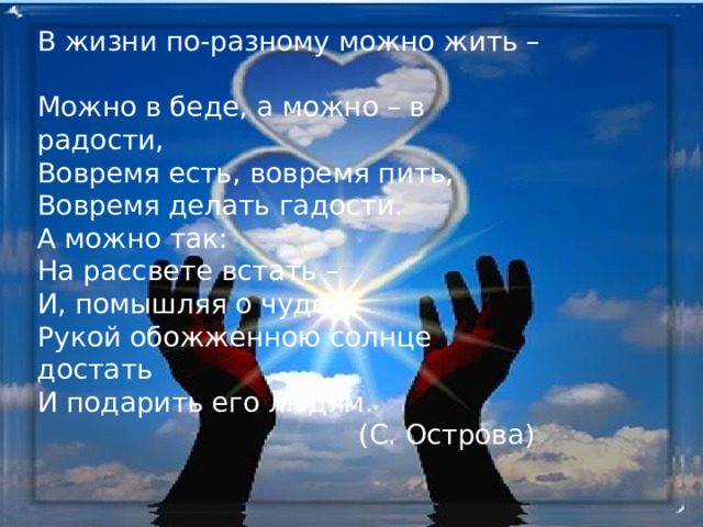 В жизни по-разному можно жить –  Можно в беде, а можно – в радости,  Вовремя есть, вовремя пить,  Вовремя делать гадости.  А можно так:  На рассвете встать –  И, помышляя о чуде,  Рукой обожженною солнце достать  И подарить его людям.  (С. Острова) 