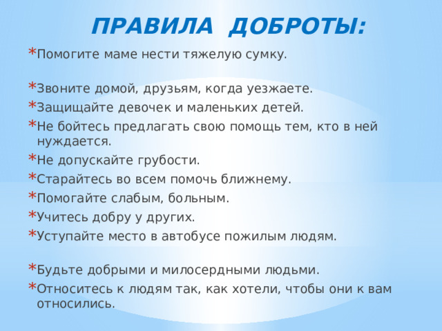 ПРАВИЛА ДОБРОТЫ: Помогите маме нести тяжелую сумку. Звоните домой, друзьям, когда уезжаете. Защищайте девочек и маленьких детей. Не бойтесь предлагать свою помощь тем, кто в ней нуждается. Не допускайте грубости. Старайтесь во всем помочь ближнему. Помогайте слабым, больным. Учитесь добру у других. Уступайте место в автобусе пожилым людям. Будьте добрыми и милосердными людьми. Относитесь к людям так, как хотели, чтобы они к вам относились. 
