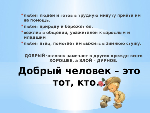 любит людей и готов в трудную минуту прийти им на помощь. любит природу и бережет ее. вежлив в общении, уважителен к взрослым и младшим любит птиц, помогает им выжить в зимнюю стужу.  ДОБРЫЙ человек замечает в других прежде всего ХОРОШЕЕ, а ЗЛОЙ – ДУРНОЕ. Добрый человек – это тот, кто…   