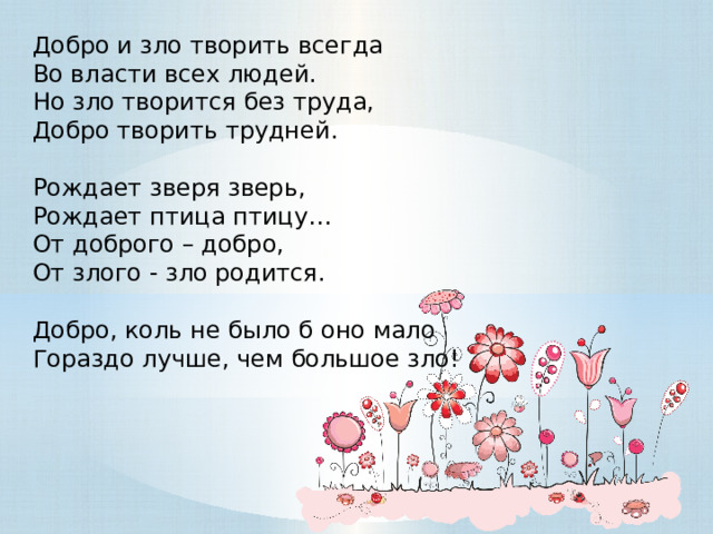 Добро и зло творить всегда  Во власти всех людей.  Но зло творится без труда,  Добро творить трудней.  Рождает зверя зверь,  Рождает птица птицу…  От доброго – добро,  От злого - зло родится.  Добро, коль не было б оно мало  Гораздо лучше, чем большое зло! 