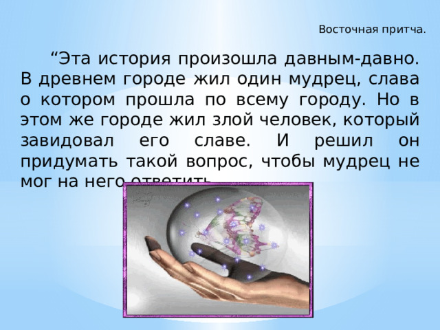 Восточная притча.  “ Эта история произошла давным-давно. В древнем городе жил один мудрец, слава о котором прошла по всему городу. Но в этом же городе жил злой человек, который завидовал его славе. И решил он придумать такой вопрос, чтобы мудрец не мог на него ответить … 
