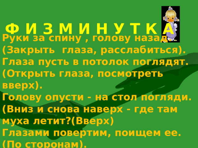 Ф И З М И Н У Т К А  Руки за спину , голову назад.(Закрыть глаза, расслабиться). Глаза пусть в потолок поглядят. (Открыть глаза, посмотреть вверх). Голову опусти - на стол погляди.(Вниз и снова наверх - где там муха летит?(Вверх) Глазами повертим, поищем ее. (По сторонам). 