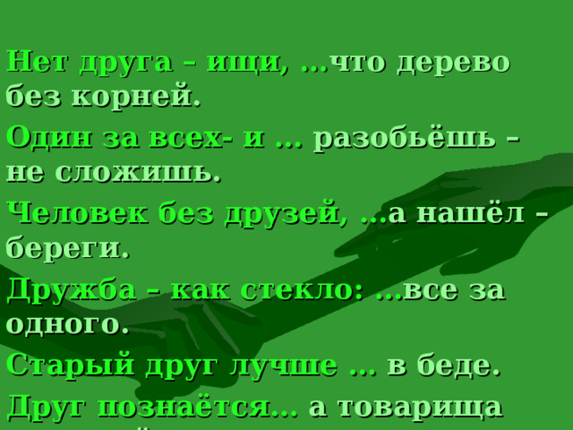 Нет друга – ищи, … что дерево без корней. Один за всех- и … разобьёшь – не сложишь. Человек без друзей, … а нашёл – береги. Дружба – как стекло: … все за одного. Старый друг лучше … в беде. Друг познаётся… а товарища выручай. Сам погибай, … новых двух  8 
