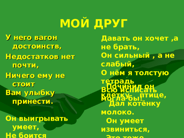 МОЙ ДРУГ   Давать он хочет ,а не брать, Он сильный , а не слабый, О нём я толстую тетрадь Всю исписать могла бы! У него вагон достоинств, Недостатков нет почти, Ничего ему не стоит Вам улыбку принести.   Он выигрывать умеет, Не боится проиграть, «Очень быстро он умнеет!» – Записала я в тетрадь.  Починил он клетку птице,  Дал котёнку молоко.  Он умеет извиниться,  Это тоже нелегко!  А. БАРТО 25 