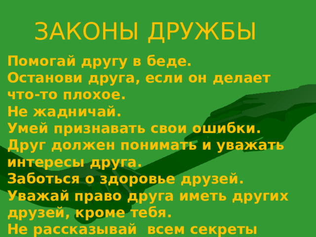 ЗАКОНЫ ДРУЖБЫ Помогай другу в беде. Останови друга, если он делает что-то плохое. Не жадничай. Умей признавать свои ошибки. Друг должен понимать и уважать интересы друга. Заботься о здоровье друзей. Уважай право друга иметь других друзей, кроме тебя. Не рассказывай всем секреты друга. Не говори плохо о друге. Не смейся над недостатками друга.  