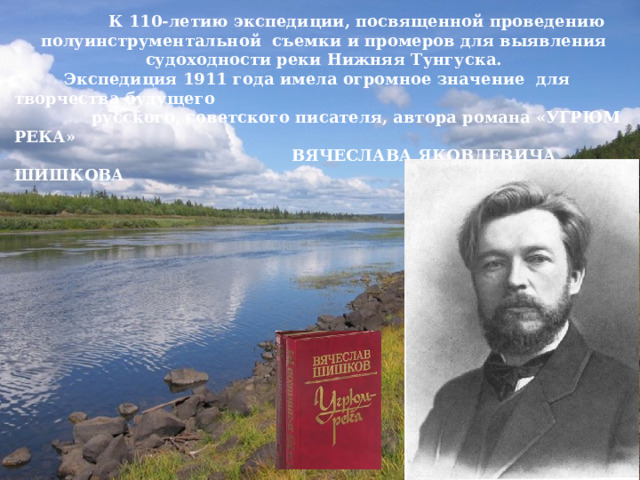  К 110-летию экспедиции, посвященной проведению полуинструментальной съемки и промеров для выявления судоходности реки Нижняя Тунгуска.  Экспедиция 1911 года имела огромное значение для творчества будущего  русского, советского писателя, автора романа «УГРЮМ РЕКА»  ВЯЧЕСЛАВА ЯКОВЛЕВИЧА ШИШКОВА  