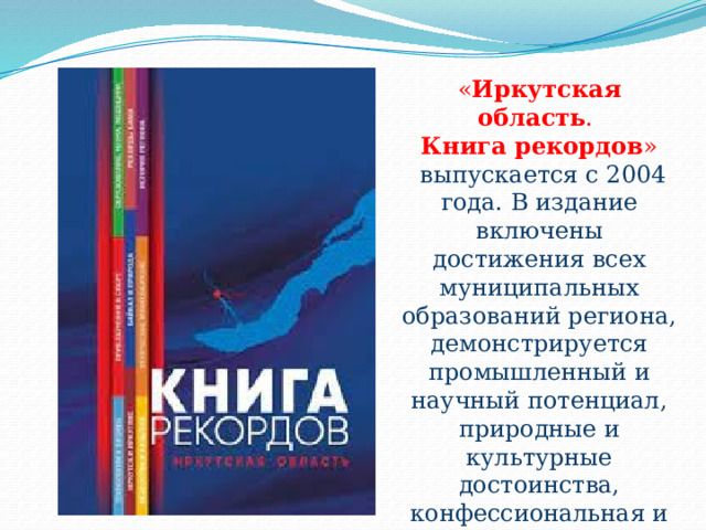 « Иркутская область .  Книга рекордов »  выпускается с 2004 года. В издание включены достижения всех муниципальных образований региона, демонстрируется промышленный и научный потенциал, природные и культурные достоинства, конфессиональная и этническая уникальность, исторические факты и спортивные рекорды. 