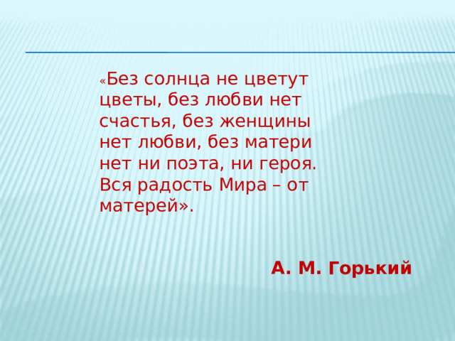 « Без солнца не цветут цветы, без любви нет счастья, без женщины нет любви, без матери нет ни поэта, ни героя. Вся радость Мира – от матерей». А. М. Горький 