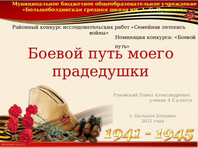 Муниципальное бюджетное общеобразовательное учреждение «Большеболдинская средняя школа им. А. С. Пушкина» Районный конкурс исследовательских работ «Семейная летопись войны» Номинация конкурса: «Боевой путь» Боевой путь моего прадедушки Руновский Павел Александрович ученик 4 Б класса с. Большое Болдино 2021 года 
