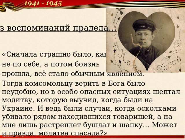 Из воспоминаний прадеда… «Сначала страшно было, как-то не по себе, а потом боязнь прошла, всё стало обычным явлением. Тогда комсомольцу верить в Бога было неудобно, но в особо опасных ситуациях шептал молитву, которую выучил, когда были на Украине. И ведь были случаи, когда осколками убивало рядом находившихся товарищей, а на мне лишь растреплет бушлат и шапку… Может и правда, молитва спасала?» 