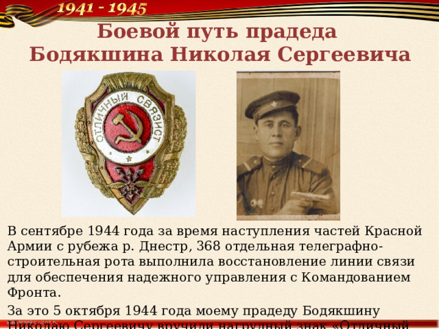 Боевой путь прадеда  Бодякшина Николая Сергеевича В сентябре 1944 года за время наступления частей Красной Армии с рубежа р. Днестр, 368 отдельная телеграфно-строительная рота выполнила восстановление линии связи для обеспечения надежного управления с Командованием Фронта. За это 5 октября 1944 года моему прадеду Бодякшину Николаю Сергеевичу вручили нагрудный знак «Отличный связист». 