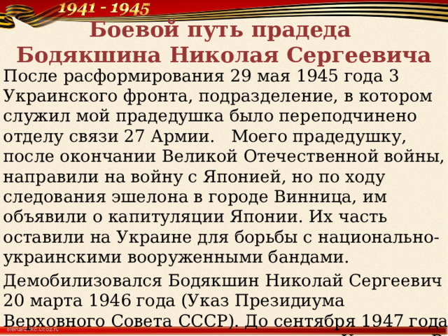 Боевой путь прадеда  Бодякшина Николая Сергеевича После расформирования 29 мая 1945 года 3 Украинского фронта, подразделение, в котором служил мой прадедушка было переподчинено отделу связи 27 Армии.  Моего прадедушку, после окончании Великой Отечественной войны, направили на войну с Японией, но по ходу следования эшелона в городе Винница, им объявили о капитуляции Японии. Их часть оставили на Украине для борьбы с национально-украинскими вооруженными бандами. Демобилизовался Бодякшин Николай Сергеевич 20 марта 1946 года (Указ Президиума Верховного Совета СССР). До сентября 1947 года восстанавливал разрушенные города Украины. В сентябре 1947 году мой прадедушка вернулся домой. 