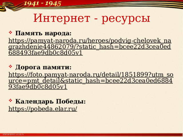 Интернет - ресурсы Память народа: https://pamyat-naroda.ru/heroes/podvig-chelovek_nagrazhdenie44862079/?static_hash=bcee22d3cea0ed688493fae9db0c8d05v1  Дорога памяти: https://foto.pamyat-naroda.ru/detail/1851899?utm_source=pmt_detail&static_hash=bcee22d3cea0ed688493fae9db0c8d05v1  Календарь Победы: https://pobeda.elar.ru/      