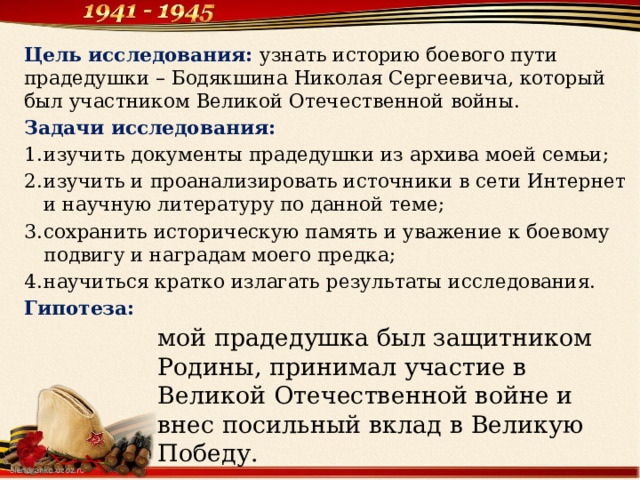Цель исследования:   узнать историю боевого пути прадедушки – Бодякшина Николая Сергеевича, который был участником Великой Отечественной войны. Задачи исследования: изучить документы прадедушки из архива моей семьи; изучить и проанализировать источники в сети Интернет и научную литературу по данной теме; сохранить историческую память и уважение к боевому подвигу и наградам моего предка; научиться кратко излагать результаты исследования. Гипотеза: мой прадедушка был защитником Родины, принимал участие в Великой Отечественной войне и внес посильный вклад в Великую Победу. 